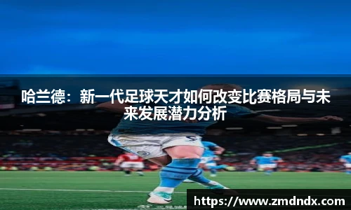 哈兰德：新一代足球天才如何改变比赛格局与未来发展潜力分析