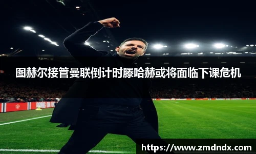 图赫尔接管曼联倒计时滕哈赫或将面临下课危机