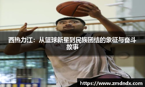 西热力江：从篮球新星到民族团结的象征与奋斗故事