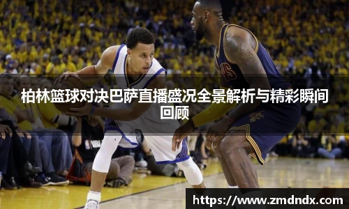 柏林篮球对决巴萨直播盛况全景解析与精彩瞬间回顾